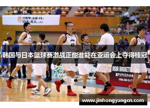 韩国与日本篮球赛激战正酣谁能在亚运会上夺得桂冠